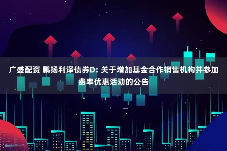 广盛配资 鹏扬利泽债券D: 关于增加基金合作销售机构并参加费率优惠活动的公告