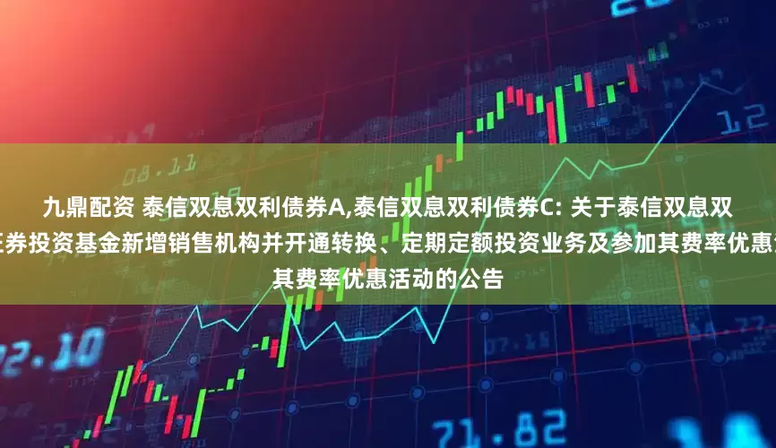 九鼎配资 泰信双息双利债券A,泰信双息双利债券C: 关于泰信双息双利债券型证券投资基金新增销售机构并开通转换、定期定额投资业务及参加其费率优惠活动的公告
