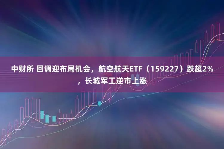 中财所 回调迎布局机会，航空航天ETF（159227）跌超2%，长城军工逆市上涨