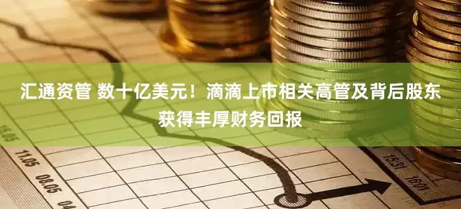 汇通资管 数十亿美元！滴滴上市相关高管及背后股东获得丰厚财务回报