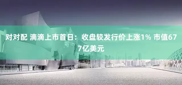 对对配 滴滴上市首日：收盘较发行价上涨1% 市值677亿美元