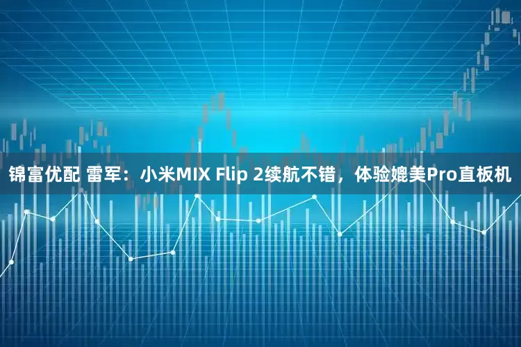 锦富优配 雷军：小米MIX Flip 2续航不错，体验媲美Pro直板机