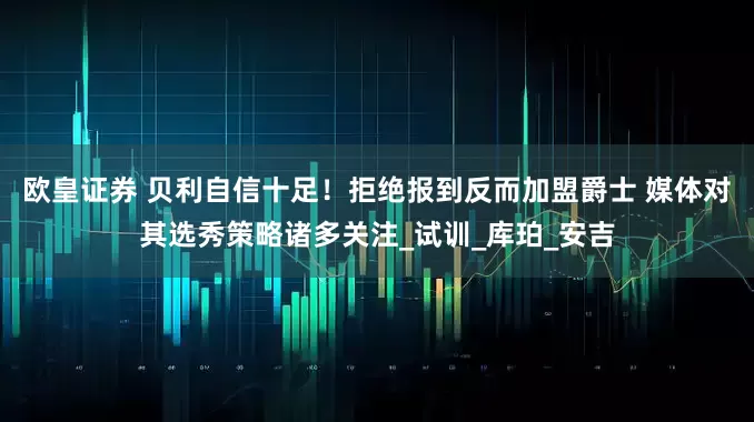 欧皇证券 贝利自信十足！拒绝报到反而加盟爵士 媒体对其选秀策略诸多关注_试训_库珀_安吉