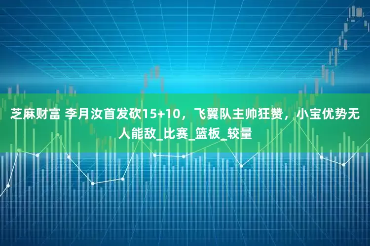 芝麻财富 李月汝首发砍15+10，飞翼队主帅狂赞，小宝优势无人能敌_比赛_篮板_较量