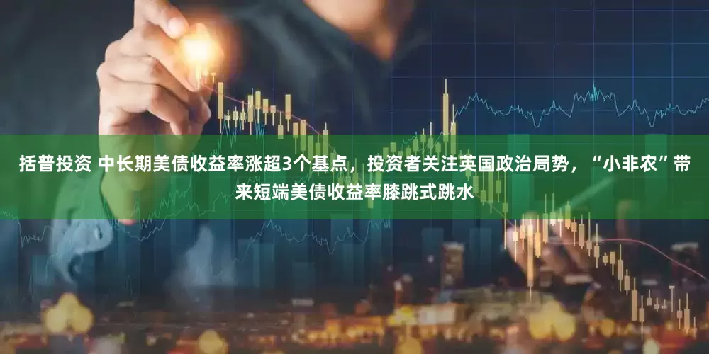 括普投资 中长期美债收益率涨超3个基点，投资者关注英国政治局势，“小非农”带来短端美债收益率膝跳式跳水