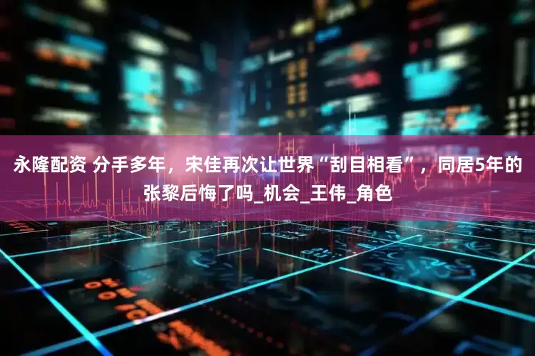 永隆配资 分手多年，宋佳再次让世界“刮目相看”，同居5年的张黎后悔了吗_机会_王伟_角色