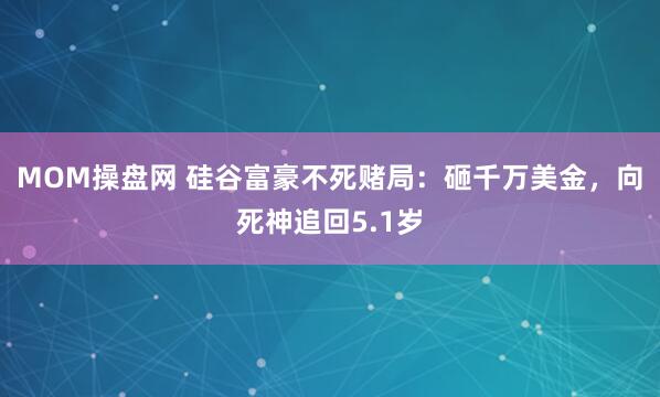 MOM操盘网 硅谷富豪不死赌局：砸千万美金，向死神追回5.1岁