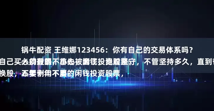 锅牛配资 王维娜123456：你有自己的交易体系吗？
必须有的，首先，闲钱投资股票。
五年十年不用的闲钱投资股票，所以，当自己买入的股票不小心被套了，绝对坚守，不管坚持多久，直到带来利润。
不要频繁换股，不要割肉不要