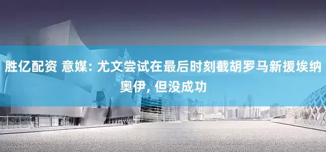 胜亿配资 意媒: 尤文尝试在最后时刻截胡罗马新援埃纳奥伊, 但没成功