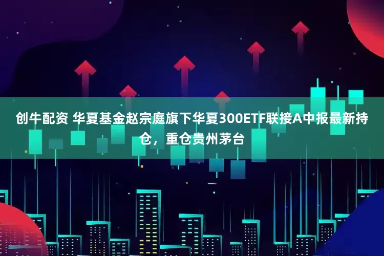 创牛配资 华夏基金赵宗庭旗下华夏300ETF联接A中报最新持仓，重仓贵州茅台