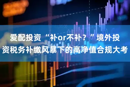 爱配投资 “补or不补？”境外投资税务补缴风暴下的高净值合规大考