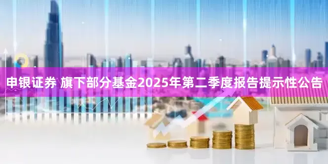 申银证券 旗下部分基金2025年第二季度报告提示性公告