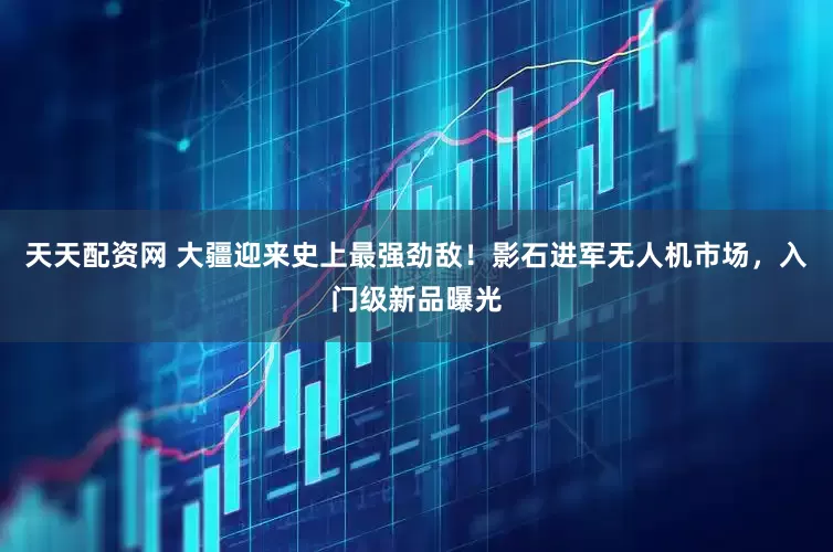 天天配资网 大疆迎来史上最强劲敌！影石进军无人机市场，入门级新品曝光