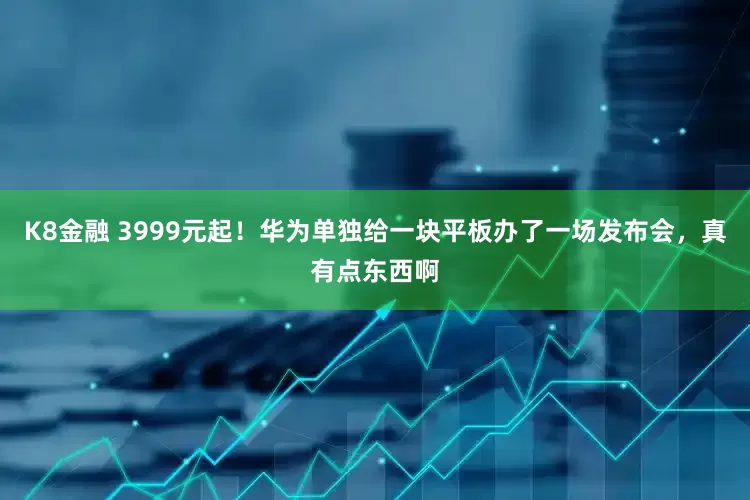 K8金融 3999元起！华为单独给一块平板办了一场发布会，真有点东西啊