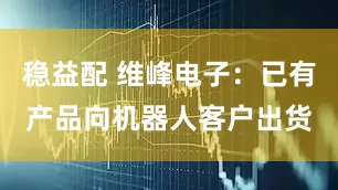 稳益配 维峰电子：已有产品向机器人客户出货