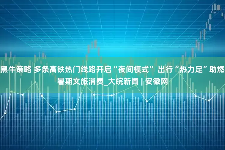 黑牛策略 多条高铁热门线路开启“夜间模式” 出行“热力足”助燃暑期文旅消费_大皖新闻 | 安徽网
