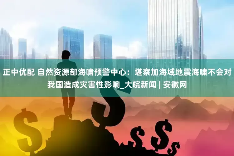 正中优配 自然资源部海啸预警中心：堪察加海域地震海啸不会对我国造成灾害性影响_大皖新闻 | 安徽网