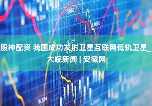 股神配资 我国成功发射卫星互联网低轨卫星_大皖新闻 | 安徽网
