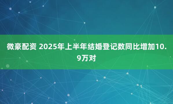 微豪配资 2025年上半年结婚登记数同比增加10.9万对