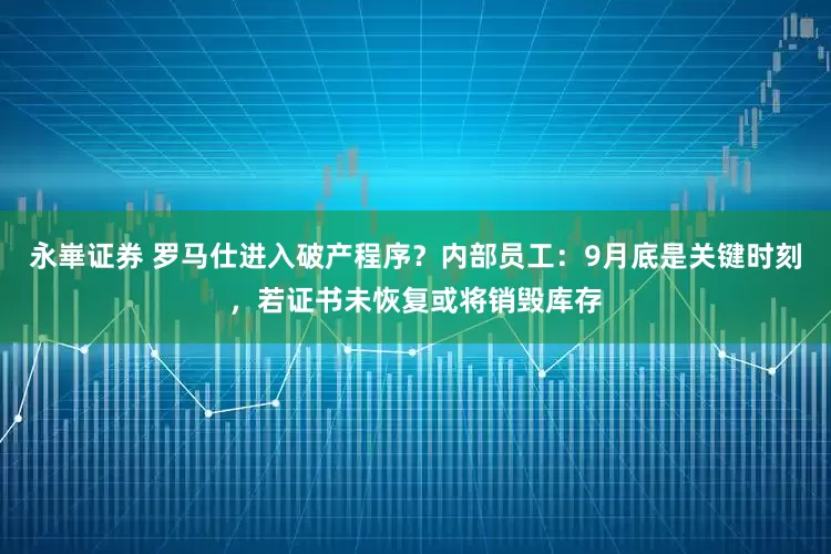 永崋证券 罗马仕进入破产程序？内部员工：9月底是关键时刻，若证书未恢复或将销毁库存