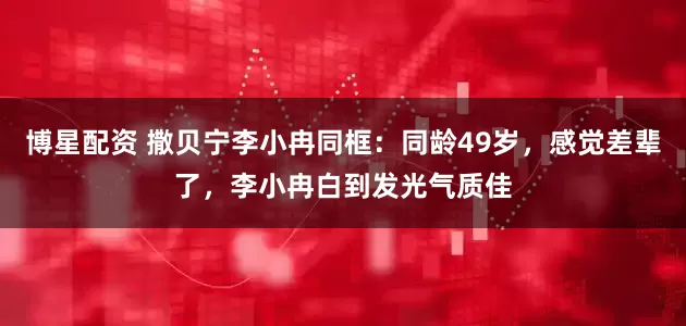 博星配资 撒贝宁李小冉同框：同龄49岁，感觉差辈了，李小冉白到发光气质佳