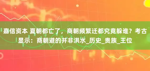 嘉信资本 夏朝都亡了，商朝频繁迁都究竟躲谁？考古显示：商朝避的并非洪水_历史_贵族_王位