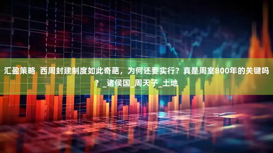 汇盈策略  西周封建制度如此奇葩，为何还要实行？真是周室800年的关键吗？_诸侯国_周天子_土地