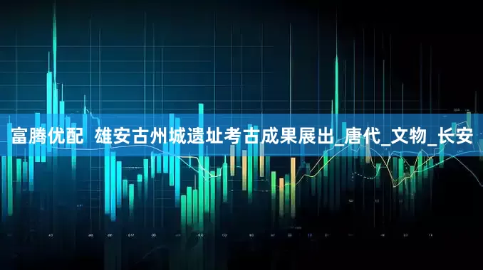 富腾优配  雄安古州城遗址考古成果展出_唐代_文物_长安