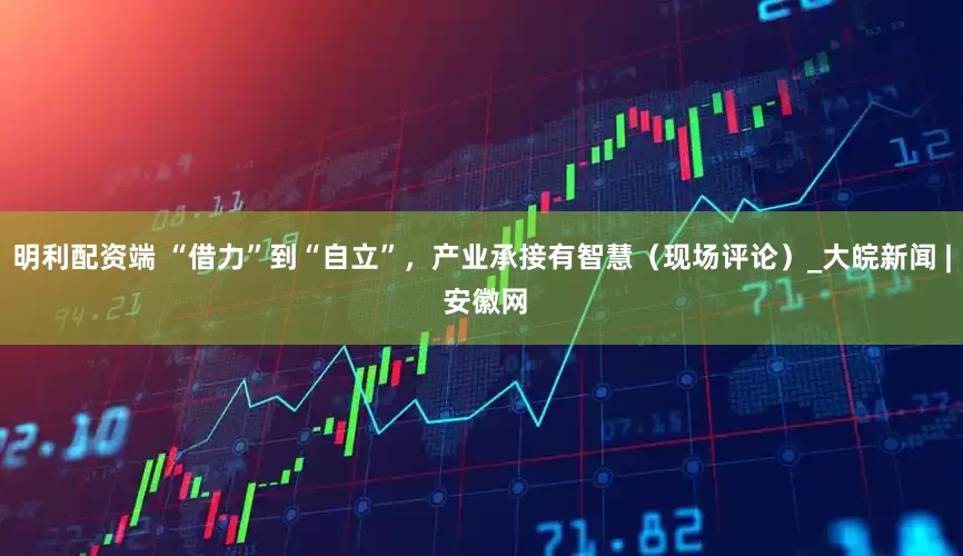 明利配资端 “借力”到“自立”，产业承接有智慧（现场评论）_大皖新闻 | 安徽网
