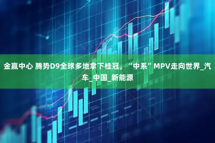 金赢中心 腾势D9全球多地拿下桂冠，“中系”MPV走向世界_汽车_中国_新能源