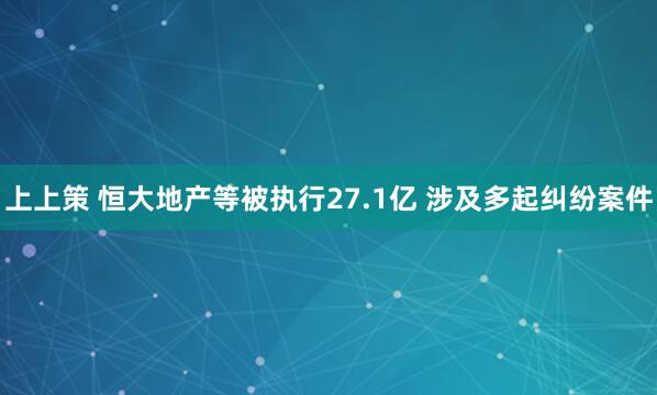 上上策 恒大地产等被执行27.1亿 涉及多起纠纷案件