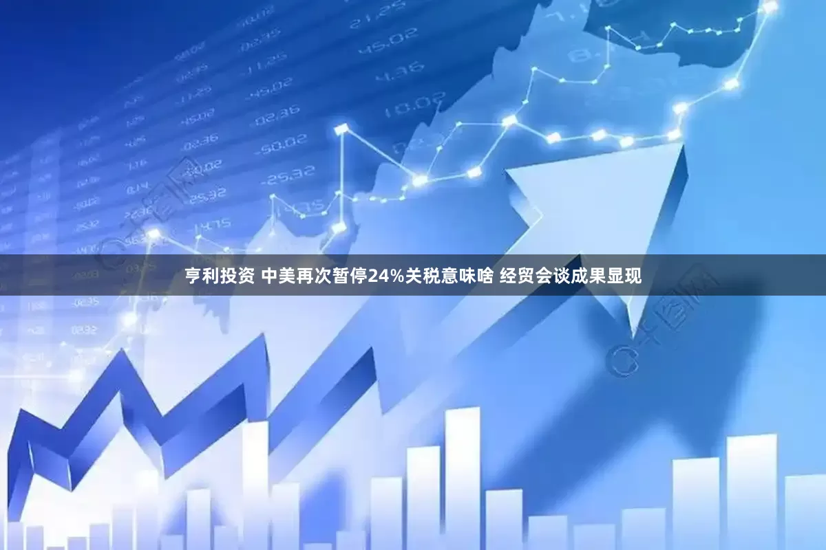 亨利投资 中美再次暂停24%关税意味啥 经贸会谈成果显现
