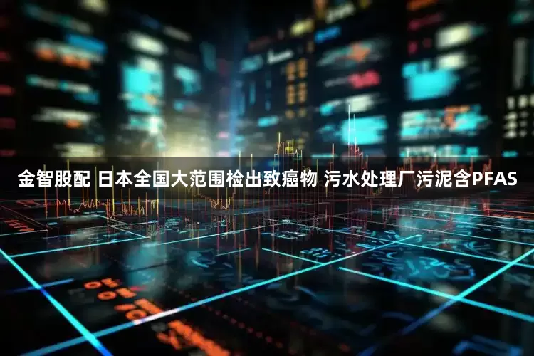 金智股配 日本全国大范围检出致癌物 污水处理厂污泥含PFAS