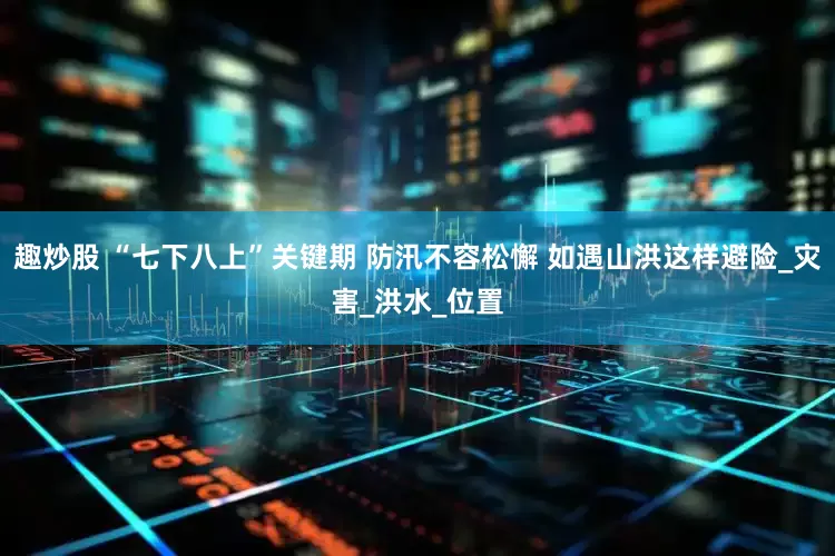 趣炒股 “七下八上”关键期 防汛不容松懈 如遇山洪这样避险_灾害_洪水_位置