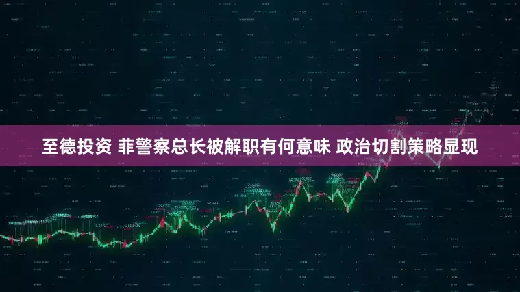 至德投资 菲警察总长被解职有何意味 政治切割策略显现