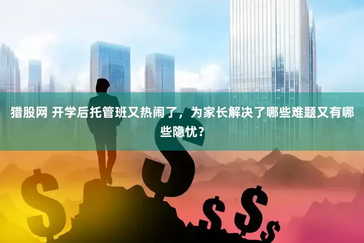 猎股网 开学后托管班又热闹了，为家长解决了哪些难题又有哪些隐忧？