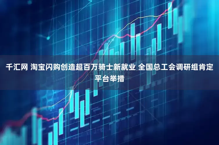 千汇网 淘宝闪购创造超百万骑士新就业 全国总工会调研组肯定平台举措