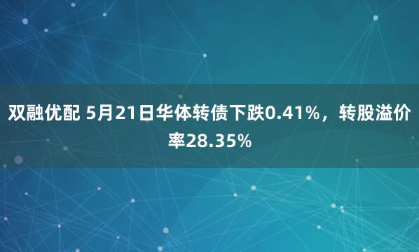 双融优配 5月21日华体转债下跌0.41%，转股溢价率28.35%