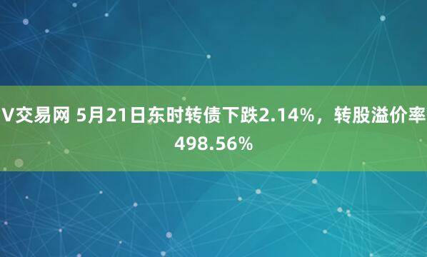 V交易网 5月21日东时转债下跌2.14%，转股溢价率498.56%