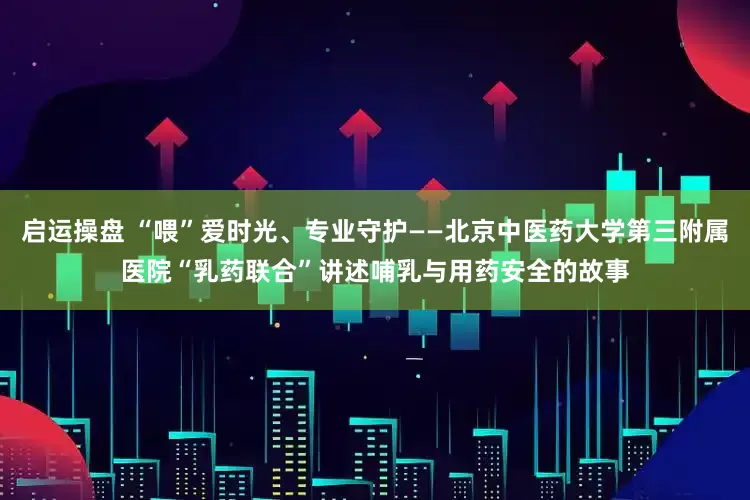 启运操盘 “喂”爱时光、专业守护——北京中医药大学第三附属医院“乳药联合”讲述哺乳与用药安全的故事