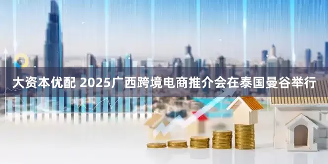 大资本优配 2025广西跨境电商推介会在泰国曼谷举行