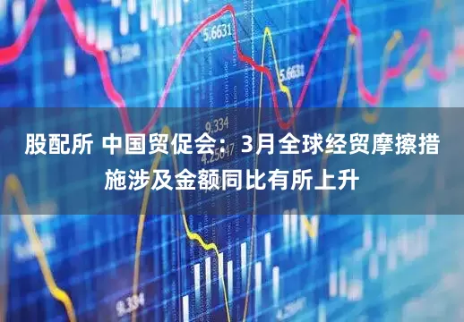 股配所 中国贸促会：3月全球经贸摩擦措施涉及金额同比有所上升