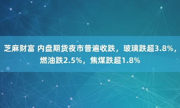 芝麻财富 内盘期货夜市普遍收跌，玻璃跌超3.8%，燃油跌2.5%，焦煤跌超1.8%