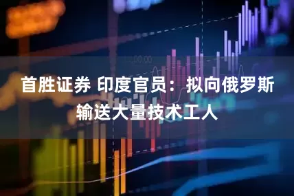 首胜证券 印度官员：拟向俄罗斯输送大量技术工人
