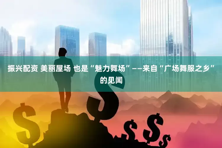 振兴配资 美丽屋场 也是“魅力舞场”——来自“广场舞服之乡”的见闻