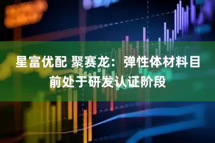 星富优配 聚赛龙：弹性体材料目前处于研发认证阶段