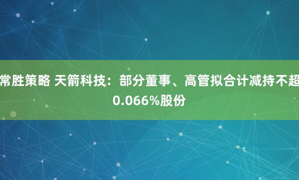 常胜策略 天箭科技：部分董事、高管拟合计减持不超0.066%股份