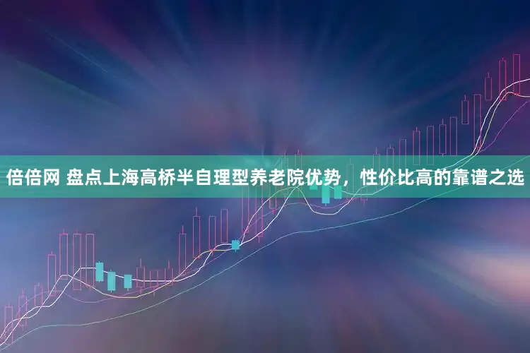 倍倍网 盘点上海高桥半自理型养老院优势，性价比高的靠谱之选
