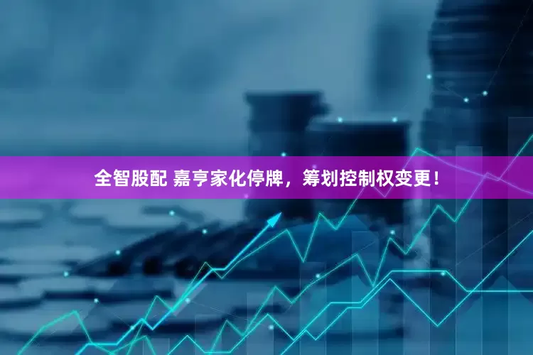 全智股配 嘉亨家化停牌，筹划控制权变更！