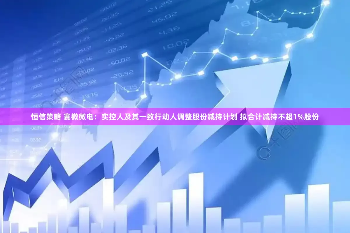 恒信策略 赛微微电：实控人及其一致行动人调整股份减持计划 拟合计减持不超1%股份